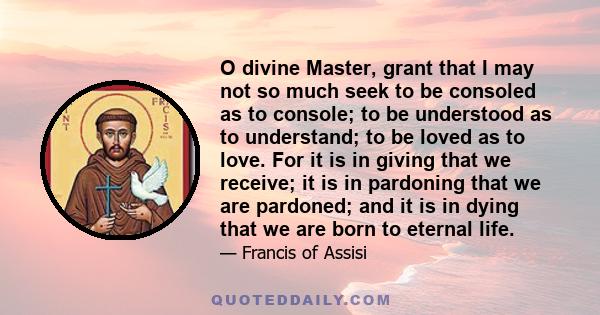 O divine Master, grant that I may not so much seek to be consoled as to console; to be understood as to understand; to be loved as to love. For it is in giving that we receive; it is in pardoning that we are pardoned;