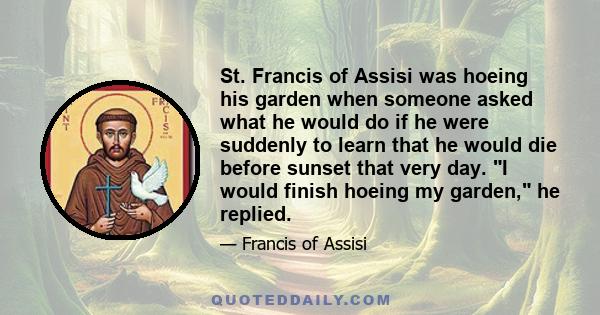 St. Francis of Assisi was hoeing his garden when someone asked what he would do if he were suddenly to learn that he would die before sunset that very day. I would finish hoeing my garden, he replied.