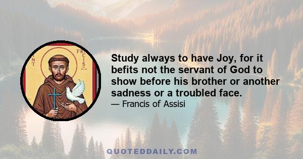 Study always to have Joy, for it befits not the servant of God to show before his brother or another sadness or a troubled face.