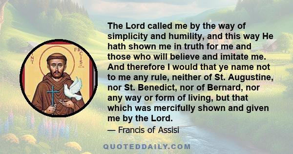 The Lord called me by the way of simplicity and humility, and this way He hath shown me in truth for me and those who will believe and imitate me. And therefore I would that ye name not to me any rule, neither of St.