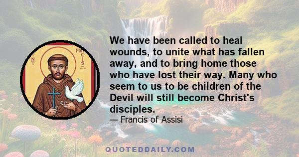 We have been called to heal wounds, to unite what has fallen away, and to bring home those who have lost their way. Many who seem to us to be children of the Devil will still become Christ's disciples.