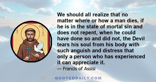 We should all realize that no matter where or how a man dies, if he is in the state of mortal sin and does not repent, when he could have done so and did not, the Devil tears his soul from his body with such anguish and 