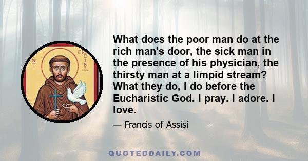 What does the poor man do at the rich man's door, the sick man in the presence of his physician, the thirsty man at a limpid stream? What they do, I do before the Eucharistic God. I pray. I adore. I love.