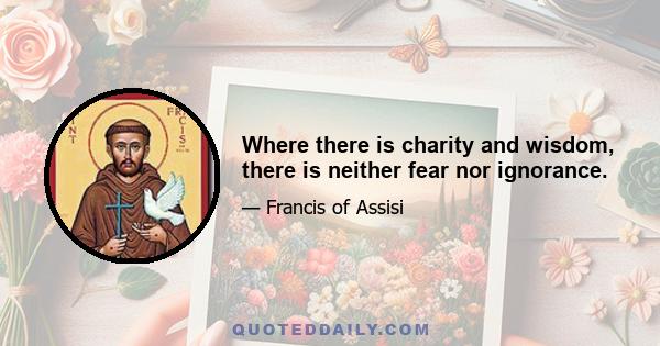 Where there is charity and wisdom, there is neither fear nor ignorance.