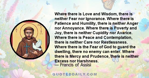 Where there is Love and Wisdom, there is neither Fear nor Ignorance. Where there is Patience and Humility, there is neither Anger nor Annoyance. Where there is Poverty and Joy, there is neither Cupidity nor Avarice.