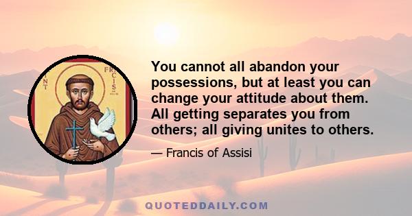 You cannot all abandon your possessions, but at least you can change your attitude about them. All getting separates you from others; all giving unites to others.