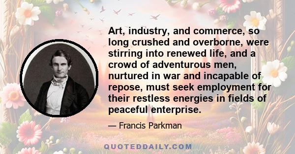 Art, industry, and commerce, so long crushed and overborne, were stirring into renewed life, and a crowd of adventurous men, nurtured in war and incapable of repose, must seek employment for their restless energies in