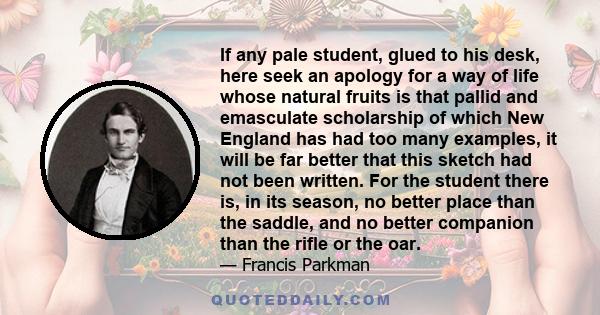 If any pale student, glued to his desk, here seek an apology for a way of life whose natural fruits is that pallid and emasculate scholarship of which New England has had too many examples, it will be far better that