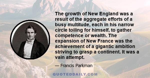 The growth of New England was a result of the aggregate efforts of a busy multitude, each in his narrow circle toiling for himself, to gather competence or wealth. The expansion of New France was the achievement of a