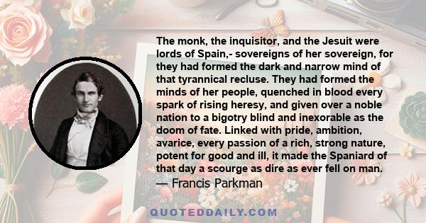 The monk, the inquisitor, and the Jesuit were lords of Spain,- sovereigns of her sovereign, for they had formed the dark and narrow mind of that tyrannical recluse. They had formed the minds of her people, quenched in