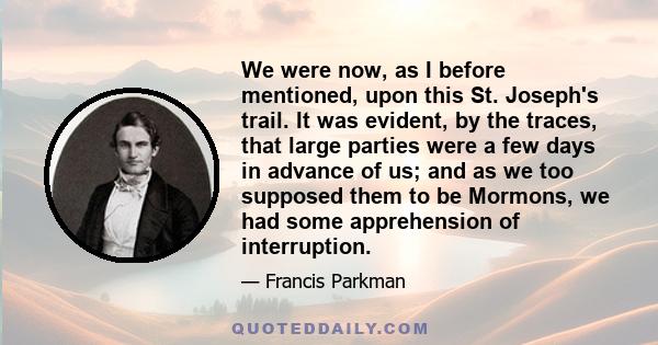 We were now, as I before mentioned, upon this St. Joseph's trail. It was evident, by the traces, that large parties were a few days in advance of us; and as we too supposed them to be Mormons, we had some apprehension