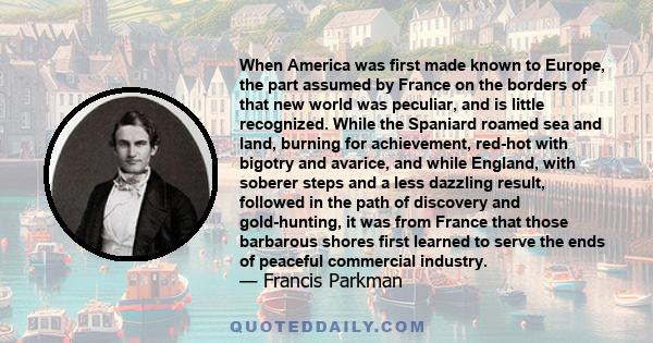 When America was first made known to Europe, the part assumed by France on the borders of that new world was peculiar, and is little recognized. While the Spaniard roamed sea and land, burning for achievement, red-hot