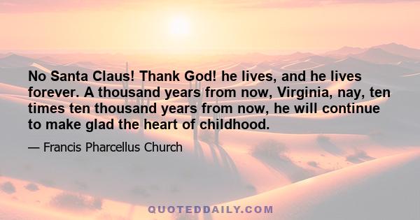 No Santa Claus! Thank God! he lives, and he lives forever. A thousand years from now, Virginia, nay, ten times ten thousand years from now, he will continue to make glad the heart of childhood.