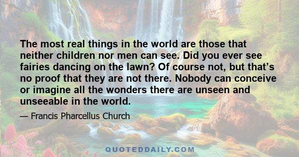 The most real things in the world are those that neither children nor men can see. Did you ever see fairies dancing on the lawn? Of course not, but that’s no proof that they are not there. Nobody can conceive or imagine 