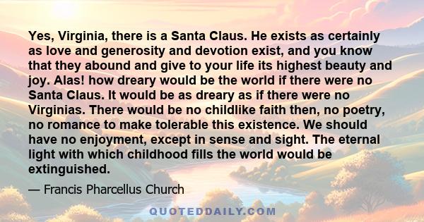 Yes, Virginia, there is a Santa Claus. He exists as certainly as love and generosity and devotion exist, and you know that they abound and give to your life its highest beauty and joy. Alas! how dreary would be the