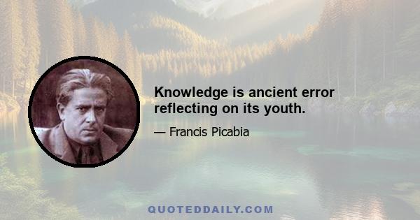 Knowledge is ancient error reflecting on its youth.