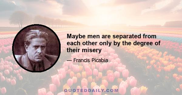 Maybe men are separated from each other only by the degree of their misery