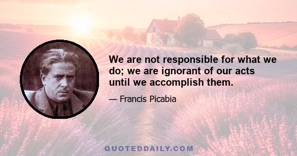 We are not responsible for what we do; we are ignorant of our acts until we accomplish them.