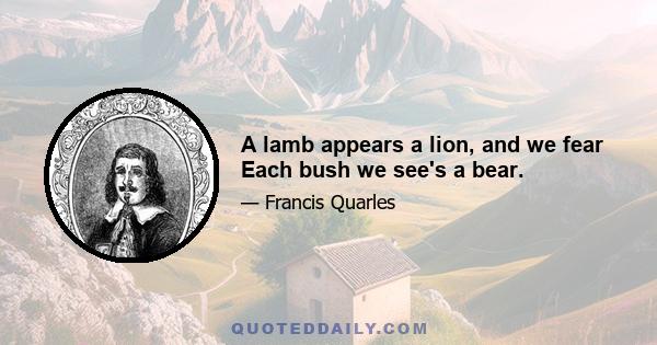 A lamb appears a lion, and we fear Each bush we see's a bear.