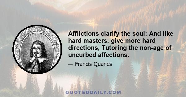 Afflictions clarify the soul; And like hard masters, give more hard directions, Tutoring the non-age of uncurbed affections.