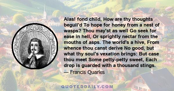 Alas! fond child, How are thy thoughts beguil'd To hope for honey from a nest of wasps? Thou may'st as well Go seek for ease in hell, Or sprightly nectar from the mouths of asps. The world's a hive, From whence thou