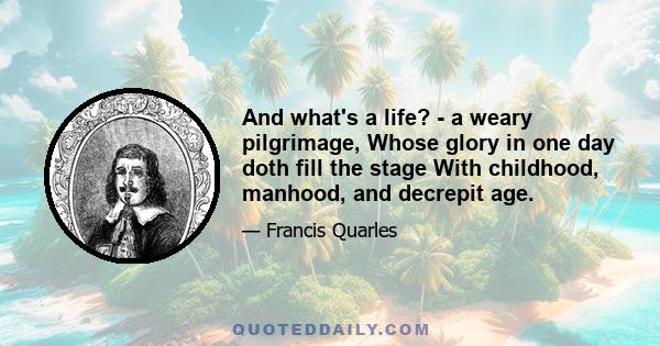 And what's a life? - a weary pilgrimage, Whose glory in one day doth fill the stage With childhood, manhood, and decrepit age.