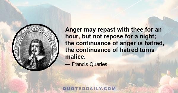 Anger may repast with thee for an hour, but not repose for a night; the continuance of anger is hatred, the continuance of hatred turns malice.