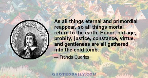 As all things eternal and primordial reappear, so all things mortal return to the earth. Honor, old age, probity, justice, constance, virtue, and gentleness are all gathered into the cold tomb.