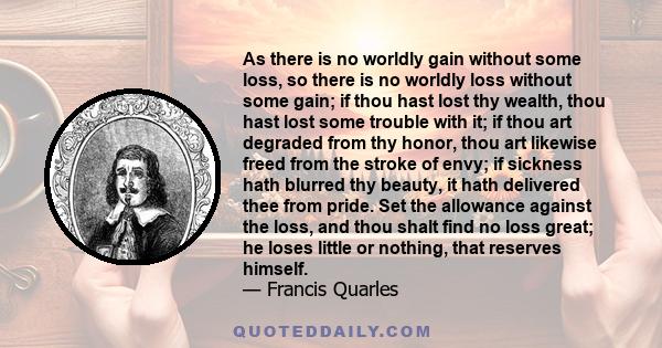 As there is no worldly gain without some loss, so there is no worldly loss without some gain; if thou hast lost thy wealth, thou hast lost some trouble with it; if thou art degraded from thy honor, thou art likewise