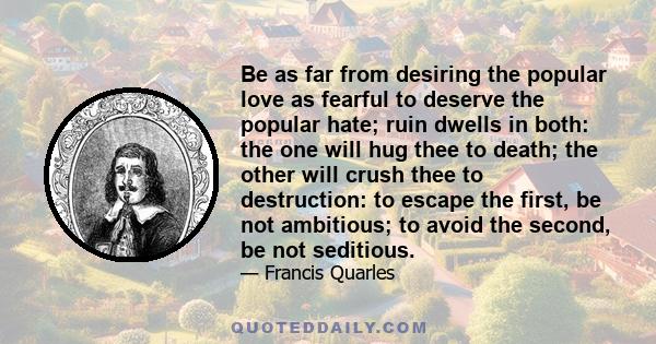 Be as far from desiring the popular love as fearful to deserve the popular hate; ruin dwells in both: the one will hug thee to death; the other will crush thee to destruction: to escape the first, be not ambitious; to