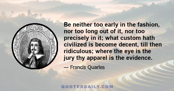 Be neither too early in the fashion, nor too long out of it, nor too precisely in it; what custom hath civilized is become decent, till then ridiculous; where the eye is the jury thy apparel is the evidence.