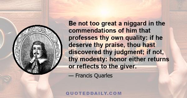 Be not too great a niggard in the commendations of him that professes thy own quality: if he deserve thy praise, thou hast discovered thy judgment; if not, thy modesty: honor either returns or reflects to the giver.