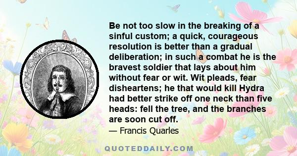 Be not too slow in the breaking of a sinful custom; a quick, courageous resolution is better than a gradual deliberation; in such a combat he is the bravest soldier that lays about him without fear or wit. Wit pleads,