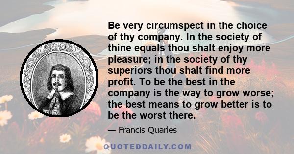 Be very circumspect in the choice of thy company. In the society of thine equals thou shalt enjoy more pleasure; in the society of thy superiors thou shalt find more profit. To be the best in the company is the way to