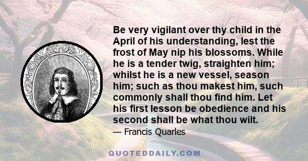 Be very vigilant over thy child in the April of his understanding, lest the frost of May nip his blossoms. While he is a tender twig, straighten him; whilst he is a new vessel, season him; such as thou makest him, such