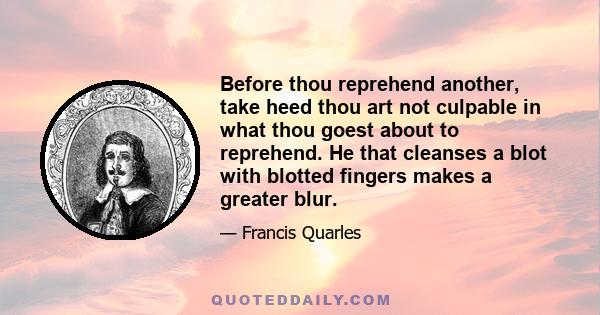 Before thou reprehend another, take heed thou art not culpable in what thou goest about to reprehend. He that cleanses a blot with blotted fingers makes a greater blur.