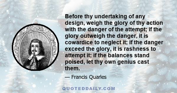 Before thy undertaking of any design, weigh the glory of thy action with the danger of the attempt; if the glory outweigh the danger, it is cowardice to neglect it; if the danger exceed the glory, it is rashness to