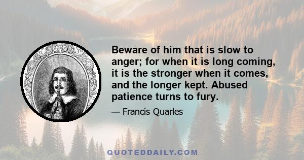 Beware of him that is slow to anger; for when it is long coming, it is the stronger when it comes, and the longer kept. Abused patience turns to fury.