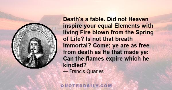 Death's a fable. Did not Heaven inspire your equal Elements with living Fire blown from the Spring of Life? Is not that breath Immortal? Come; ye are as free from death as He that made ye: Can the flames expire which he 