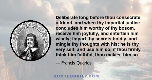 Deliberate long before thou consecrate a friend, and when thy impartial justice concludes him worthy of thy bosom, receive him joyfully, and entertain him wisely; impart thy secrets boldly, and mingle thy thoughts with