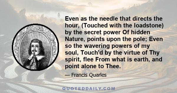 Even as the needle that directs the hour, (Touched with the loadstone) by the secret power Of hidden Nature, points upon the pole; Even so the wavering powers of my soul, Touch'd by the virtue of Thy spirit, flee From