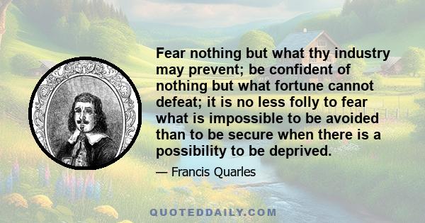 Fear nothing but what thy industry may prevent; be confident of nothing but what fortune cannot defeat; it is no less folly to fear what is impossible to be avoided than to be secure when there is a possibility to be