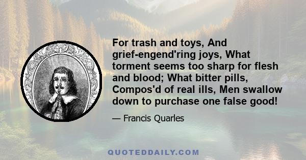 For trash and toys, And grief-engend'ring joys, What torment seems too sharp for flesh and blood; What bitter pills, Compos'd of real ills, Men swallow down to purchase one false good!