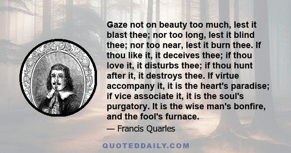 Gaze not on beauty too much, lest it blast thee; nor too long, lest it blind thee; nor too near, lest it burn thee. If thou like it, it deceives thee; if thou love it, it disturbs thee; if thou hunt after it, it