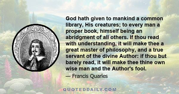 God hath given to mankind a common library, His creatures; to every man a proper book, himself being an abridgment of all others. If thou read with understanding, it will make thee a great master of philosophy, and a