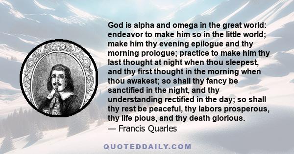 God is alpha and omega in the great world: endeavor to make him so in the little world; make him thy evening epilogue and thy morning prologue; practice to make him thy last thought at night when thou sleepest, and thy