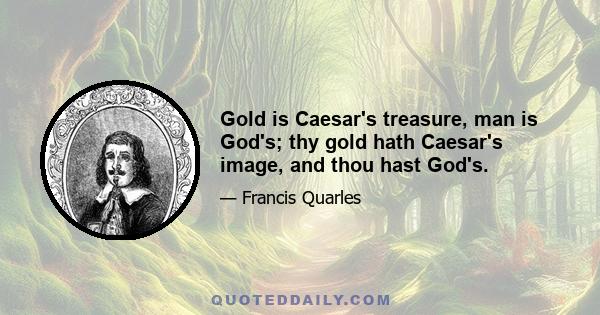 Gold is Caesar's treasure, man is God's; thy gold hath Caesar's image, and thou hast God's.