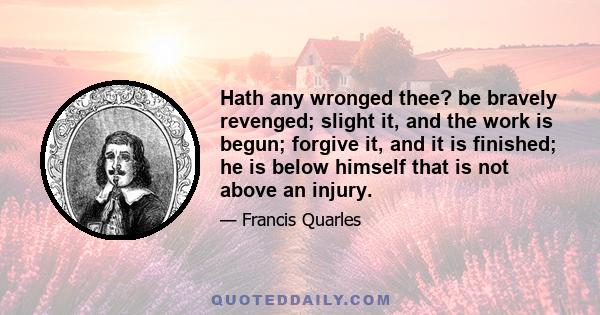 Hath any wronged thee? be bravely revenged; slight it, and the work is begun; forgive it, and it is finished; he is below himself that is not above an injury.