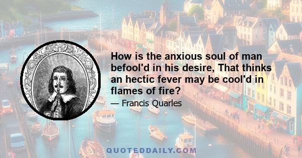 How is the anxious soul of man befool'd in his desire, That thinks an hectic fever may be cool'd in flames of fire?