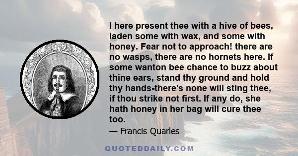 I here present thee with a hive of bees, laden some with wax, and some with honey. Fear not to approach! there are no wasps, there are no hornets here. If some wanton bee chance to buzz about thine ears, stand thy